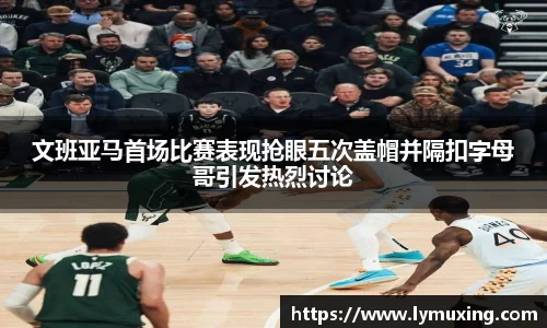 文班亚马首场比赛表现抢眼五次盖帽并隔扣字母哥引发热烈讨论